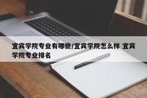 宜宾学院专业有哪些/宜宾学院怎么样 宜宾学院专业排名