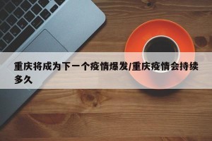 重庆将成为下一个疫情爆发/重庆疫情会持续多久