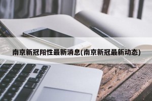 南京新冠阳性最新消息(南京新冠最新动态)