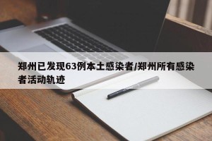 郑州已发现63例本土感染者/郑州所有感染者活动轨迹