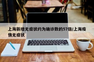 上海新增无症状约为确诊数的57倍/上海疫情无症状