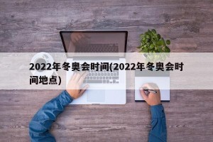 2022年冬奥会时间(2022年冬奥会时间地点)
