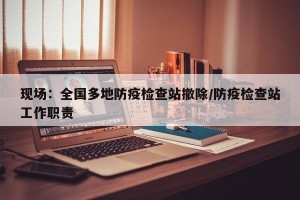 现场：全国多地防疫检查站撤除/防疫检查站工作职责