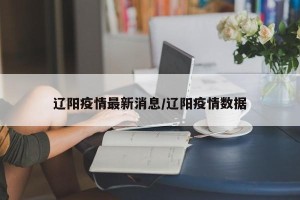 辽阳疫情最新消息/辽阳疫情数据