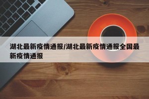 湖北最新疫情通报/湖北最新疫情通报全国最新疫情通报