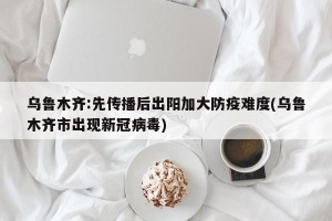 乌鲁木齐:先传播后出阳加大防疫难度(乌鲁木齐市出现新冠病毒)
