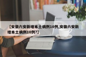 【安徽六安新增本土病例10例,安徽六安新增本土病例10例?】