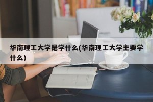 华南理工大学是学什么(华南理工大学主要学什么)