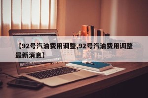 【92号汽油费用调整,92号汽油费用调整最新消息】
