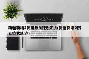 新疆新增2例确诊6例无症状(新疆新增2例无症状轨迹)