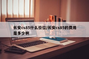 长安cs85什么价位/长安cs85的费用是多少啊