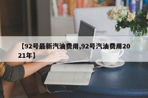 【92号最新汽油费用,92号汽油费用2021年】