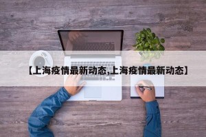 【上海疫情最新动态,上海疫情最新动态】