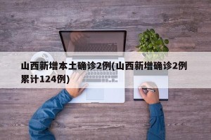 山西新增本土确诊2例(山西新增确诊2例 累计124例)
