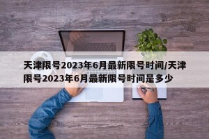天津限号2023年6月最新限号时间/天津限号2023年6月最新限号时间是多少