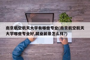 南京航空航天大学有哪些专业(南京航空航天大学哪些专业好,就业前景怎么样?)