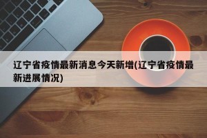 辽宁省疫情最新消息今天新增(辽宁省疫情最新进展情况)