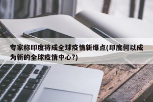 专家称印度将成全球疫情新爆点(印度何以成为新的全球疫情中心?)