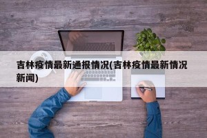 吉林疫情最新通报情况(吉林疫情最新情况 新闻)