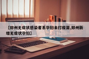 【郑州无症状感染者系孕妇未打疫苗,郑州新增无症状孕妇】