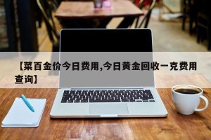 【菜百金价今日费用,今日黄金回收一克费用查询】