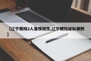 【辽宁朝阳2人复核阳性,辽宁朝阳疑似病例】
