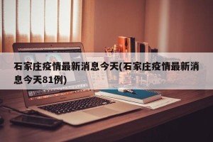 石家庄疫情最新消息今天(石家庄疫情最新消息今天81例)