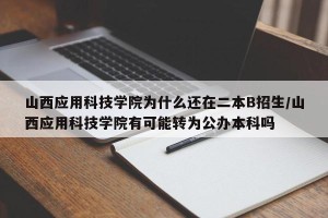 山西应用科技学院为什么还在二本B招生/山西应用科技学院有可能转为公办本科吗