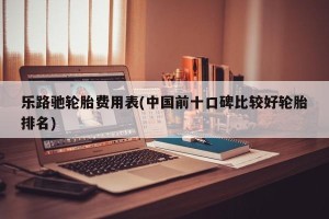 乐路驰轮胎费用表(中国前十口碑比较好轮胎排名)