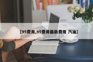 【95费用,95费用最新费用 汽油】