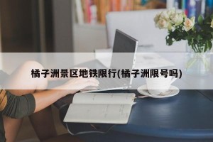 橘子洲景区地铁限行(橘子洲限号吗)