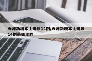 天津新增本土确诊14例/天津新增本土确诊14例是哪里的